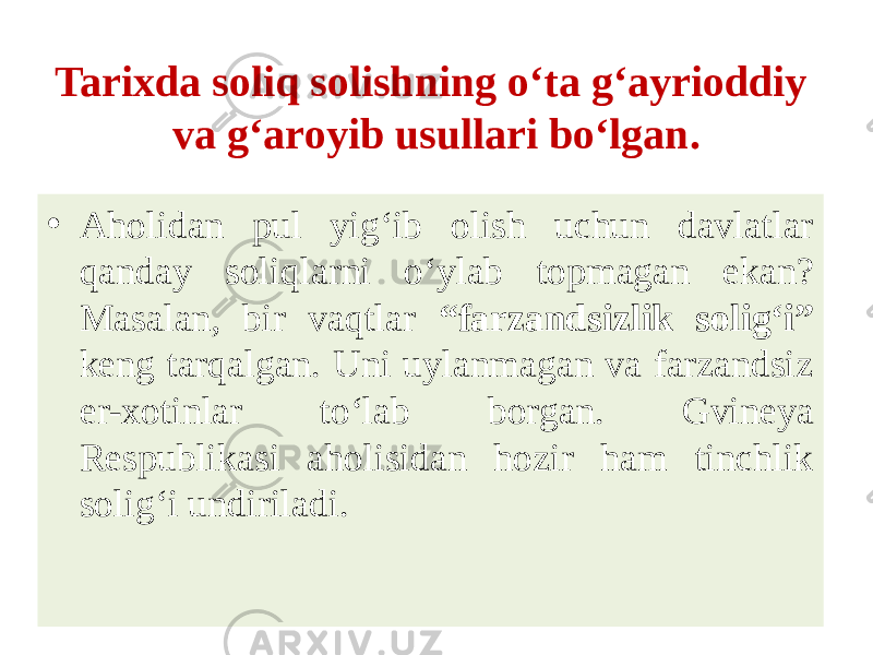 Tarixda soliq solishning o‘ta g‘ayrioddiy va g‘aroyib usullari bo‘lgan. • Aholidan pul yig‘ib olish uchun davlatlar qanday soliqlarni o‘ylab topmagan ekan? Masalan, bir vaqtlar “farzandsizlik solig‘i” keng tarqalgan. Uni uylanmagan va farzandsiz er-xotinlar to‘lab borgan. Gvineya Respublikasi aholisidan hozir ham tinchlik solig‘i undiriladi. 