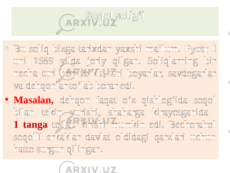 Soqol solig‘i • Bu soliq bizga tarixdan yaxshi ma’lum. Pyotr I uni 1689 yilda joriy qilgan. Soliqlarning bir necha turi bor bo‘lib, uni boyarlar, savdogarlar va dehqonlar to‘lab borar edi. • Masalan, dehqon faqat o‘z qishlog‘ida soqol bilan tekin yurishi, shaharga kirayotganida 1 tanga to‘lab kirishi mumkin edi. Bechorahol soqolli erkaklar davlat oldidagi qarzlari uchun hatto surgun qilingan. 