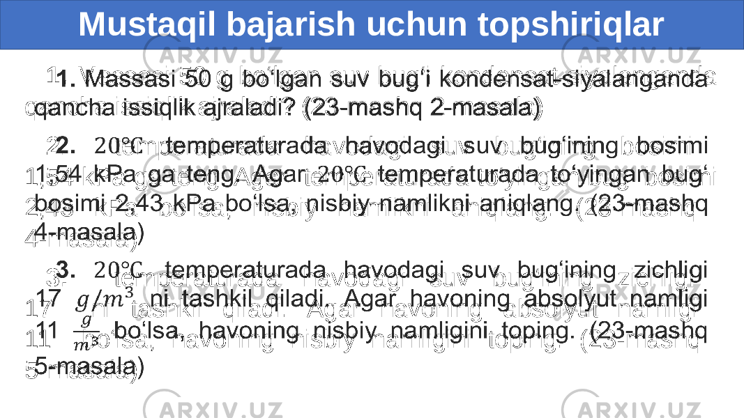 Mustaqil bajarish uchun topshiriqlar 1. Massasi 50 g bo‘lgan suv bug‘i kondensat-siyalanganda qancha issiqlik ajraladi? (23-mashq 2-masala) 2. temperaturada havodagi suv bug‘ining bosimi 1,54 kPa ga teng. Agar temperaturada to‘yingan bug‘ bosimi 2,43 kPa bo‘lsa, nisbiy namlikni aniqlang. (23-mashq 4-masala) 3. temperaturada havodagi suv bug‘ining zichligi 17 ni tashkil qiladi. Agar havoning absolyut namligi 11 bo‘lsa, havoning nisbiy namligini toping. (23-mashq 5-masala) • 