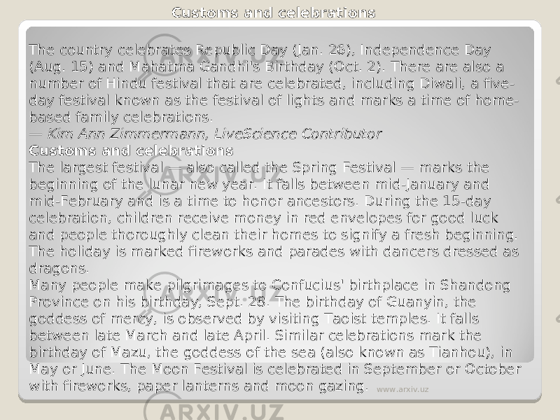Customs and celebrations The country celebrates Republic Day (Jan. 26), Independence Day (Aug. 15) and Mahatma Gandhi&#39;s Birthday (Oct. 2). There are also a number of Hindu festival that are celebrated, including Diwali, a five- day festival known as the festival of lights and marks a time of home- based family celebrations.   — Kim Ann Zimmermann, LiveScience Contributor Customs and celebrations The largest festival — also called the Spring Festival — marks the beginning of the lunar new year. It falls between mid-January and mid-February and is a time to honor ancestors. During the 15-day celebration, children receive money in red envelopes for good luck and people thoroughly clean their homes to signify a fresh beginning. The holiday is marked fireworks and parades with dancers dressed as dragons. Many people make pilgrimages to Confucius&#39; birthplace in Shandong Province on his birthday, Sept. 28. The birthday of Guanyin, the goddess of mercy, is observed by visiting Taoist temples. It falls between late March and late April. Similar celebrations mark the birthday of Mazu, the goddess of the sea (also known as Tianhou), in May or June. The Moon Festival is celebrated in September or October with fireworks, paper lanterns and moon gazing. www.arxiv.uz 