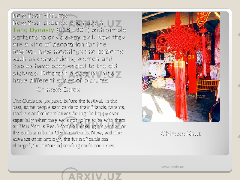 New Year Pictures New Year pictures originate in  Tang Dynasty  (618 - 907) with simple patterns to drive away evil. Now they are a kind of decoration for the festival. New meanings and patterns such as conventions, women and babies have been added to the old pictures. Different places in China have different styles of pictures. Chinese Cards The Cards are prepared before the festival. In the past, some people sent cards to their friends, parents, teachers and other relatives during the happy event especially when they were not going to be with them on New Year’s Eve. Words of blessing are written on the cards similar to Christmas cards. Now, with the advance of technology, the form of cards has changed, the custom of sending cards continues. Chinese Knot www.arxiv.uz 