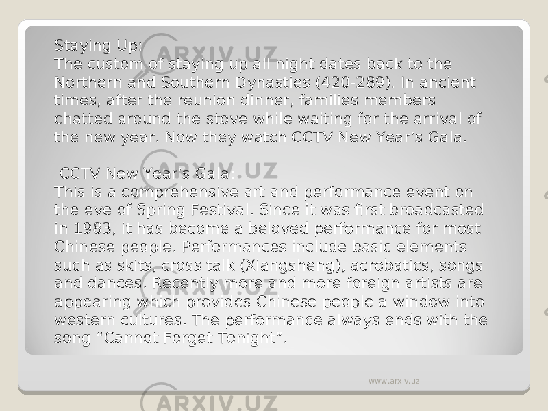 Staying Up: The custom of staying up all night dates back to the Northern and Southern Dynasties (420-289). In ancient times, after the reunion dinner, families members chatted around the stove while waiting for the arrival of the new year. Now they watch CCTV New Year’s Gala.  CCTV New Year’s Gala: This is a comprehensive art and performance event on the eve of Spring Festival. Since it was first broadcasted in 1983, it has become a beloved performance for most Chinese people. Performances include basic elements such as skits, cross talk (Xiangsheng), acrobatics, songs and dances. Recently more and more foreign artists are appearing which provides Chinese people a window into western cultures. The performance always ends with the song “Cannot Forget Tonight”. www.arxiv.uz 
