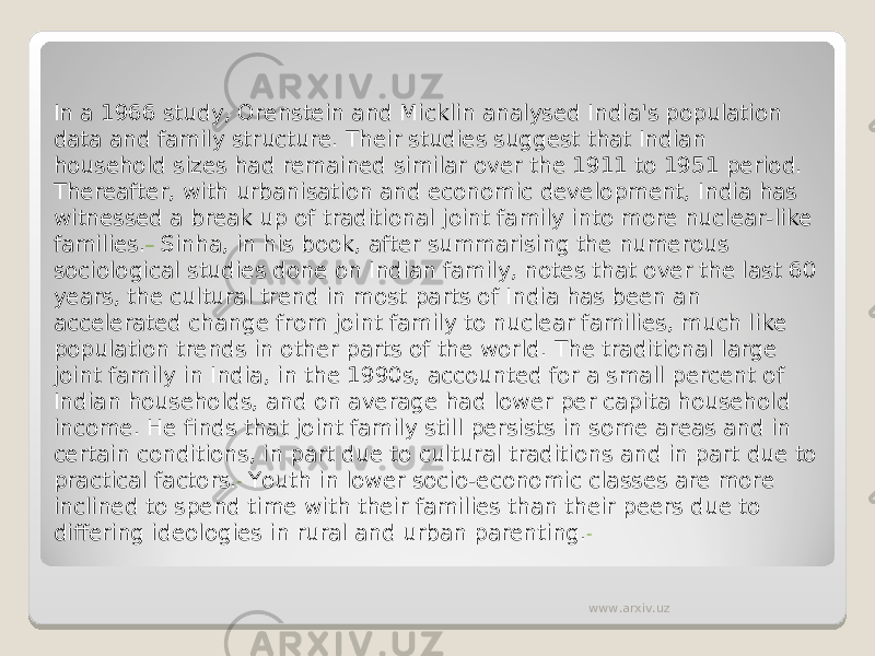 In a 1966 study, Orenstein and Micklin analysed India&#39;s population data and family structure. Their studies suggest that Indian household sizes had remained similar over the 1911 to 1951 period. Thereafter, with urbanisation and economic development, India has witnessed a break up of traditional joint family into more nuclear-like families.  Sinha, in his book, after summarising the numerous sociological studies done on Indian family, notes that over the last 60 years, the cultural trend in most parts of India has been an accelerated change from joint family to nuclear families, much like population trends in other parts of the world. The traditional large joint family in India, in the 1990s, accounted for a small percent of Indian households, and on average had lower per capita household income. He finds that joint family still persists in some areas and in certain conditions, in part due to cultural traditions and in part due to practical factors.  Youth in lower socio-economic classes are more inclined to spend time with their families than their peers due to differing ideologies in rural and urban parenting. www.arxiv.uz 