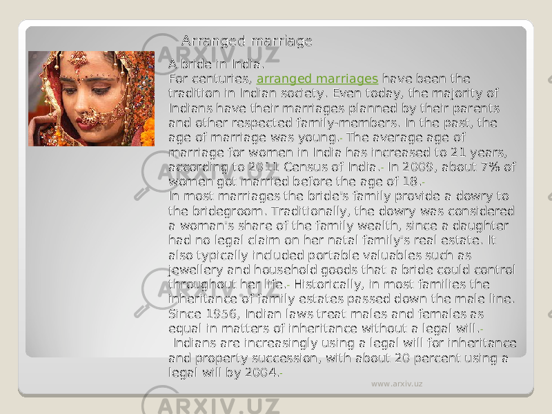 Arranged marriage A bride in India. For centuries,  arranged marriages  have been the tradition in Indian society. Even today, the majority of Indians have their marriages planned by their parents and other respected family-members. In the past, the age of marriage was young.  The average age of marriage for women in India has increased to 21 years, according to 2011 Census of India.  In 2009, about 7% of women got married before the age of 18. In most marriages the bride&#39;s family provide a dowry to the bridegroom. Traditionally, the dowry was considered a woman&#39;s share of the family wealth, since a daughter had no legal claim on her natal family&#39;s real estate. It also typically included portable valuables such as jewellery and household goods that a bride could control throughout her life.  Historically, in most families the inheritance of family estates passed down the male line. Since 1956, Indian laws treat males and females as equal in matters of inheritance without a legal will.  Indians are increasingly using a legal will for inheritance and property succession, with about 20 percent using a legal will by 2004. www.arxiv.uz 