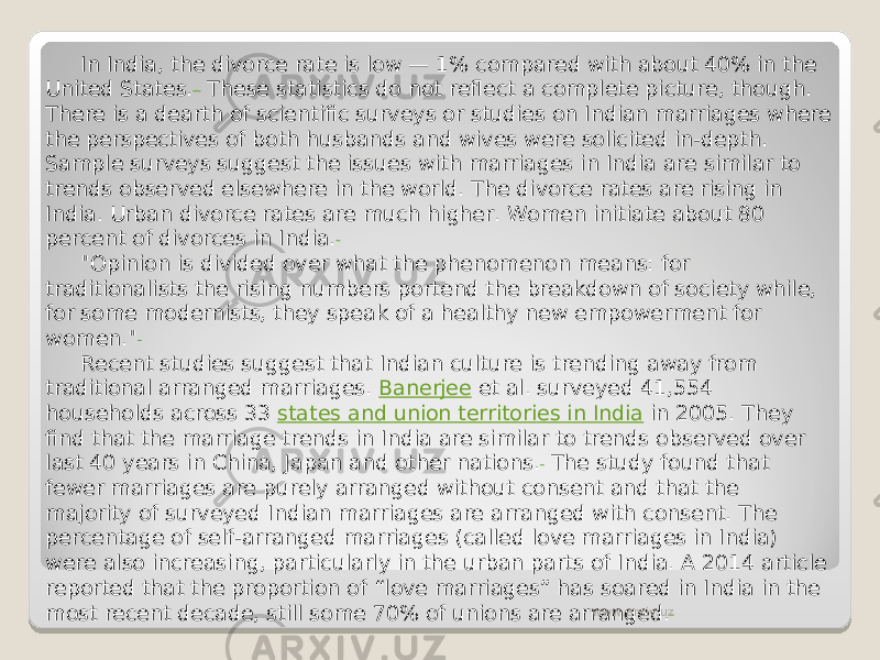 In India, the divorce rate is low — 1% compared with about 40% in the United States.  These statistics do not reflect a complete picture, though. There is a dearth of scientific surveys or studies on Indian marriages where the perspectives of both husbands and wives were solicited in-depth. Sample surveys suggest the issues with marriages in India are similar to trends observed elsewhere in the world. The divorce rates are rising in India. Urban divorce rates are much higher. Women initiate about 80 percent of divorces in India. &#34;Opinion is divided over what the phenomenon means: for traditionalists the rising numbers portend the breakdown of society while, for some modernists, they speak of a healthy new empowerment for women.&#34; Recent studies suggest that Indian culture is trending away from traditional arranged marriages.  Banerjee  et al. surveyed 41,554 households across 33  states and union territories in India  in 2005. They find that the marriage trends in India are similar to trends observed over last 40 years in China, Japan and other nations.  The study found that fewer marriages are purely arranged without consent and that the majority of surveyed Indian marriages are arranged with consent. The percentage of self-arranged marriages (called love marriages in India) were also increasing, particularly in the urban parts of India. A 2014 article reported that the proportion of “love marriages” has soared in India in the most recent decade, still some 70% of unions are arranged. www.arxiv.uz 