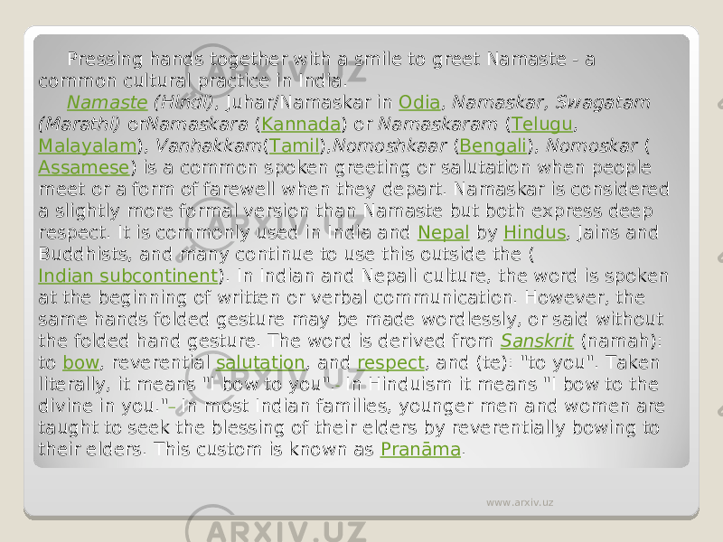 Pressing hands together with a smile to greet Namaste - a common cultural practice in India. Namaste  (Hindi) , Juhar/Namaskar in  Odia ,  Namaskar, Swagatam (Marathi)  or Namaskara  ( Kannada ) or  Namaskaram  ( Telugu ,  Malayalam ),  Vanhakkam ( Tamil ), Nomoshkaar  ( Bengali ),  Nomoskar  ( Assamese ) is a common spoken greeting or salutation when people meet or a form of farewell when they depart. Namaskar is considered a slightly more formal version than Namaste but both express deep respect. It is commonly used in India and  Nepal  by  Hindus , Jains and Buddhists, and many continue to use this outside the ( Indian subcontinent ). In Indian and Nepali culture, the word is spoken at the beginning of written or verbal communication. However, the same hands folded gesture may be made wordlessly, or said without the folded hand gesture. The word is derived from  Sanskrit  (namah): to  bow , reverential  salutation , and  respect , and (te): &#34;to you&#34;. Taken literally, it means &#34;I bow to you&#34;.  In Hinduism it means &#34;I bow to the divine in you.&#34;  In most Indian families, younger men and women are taught to seek the blessing of their elders by reverentially bowing to their elders. This custom is known as  Pranāma . www.arxiv.uz 