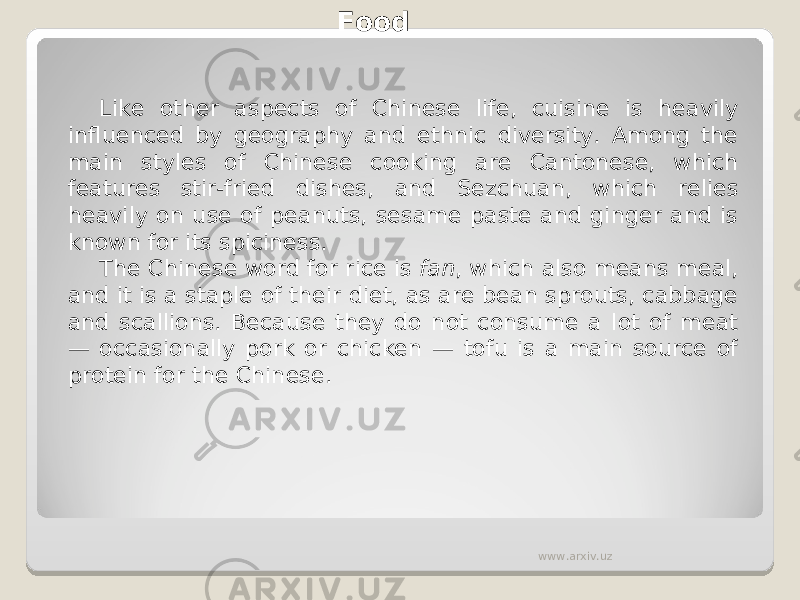 Food Like other aspects of Chinese life, cuisine is heavily influenced by geography and ethnic diversity. Among the main styles of Chinese cooking are Cantonese, which features stir-fried dishes, and Sezchuan, which relies heavily on use of peanuts, sesame paste and ginger and is known for its spiciness. The Chinese word for rice is  fan , which also means meal, and it is a staple of their diet, as are bean sprouts, cabbage and scallions. Because they do not consume a lot of meat — occasionally pork or chicken — tofu is a main source of protein for the Chinese. www.arxiv.uz 