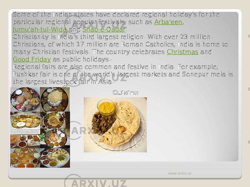 Some of the Indian states have declared regional holiday&#39;s for the particular regional popular festivals; such as  Arba&#39;een ,  Jumu&#39;ah-tul-Wida  and  Shab-e-Qadar . Christianity is India&#39;s third largest religion. With over 23 million Christians, of which 17 million are Roman Catholics, India is home to many Christian festivals. The country celebrates  Christmas  and  Good Friday  as public holidays. Regional fairs are also common and festive in India. For example, Pushkar fair is one of the world&#39;s largest markets and Sonepur mela is the largest livestock fair in Asia. Cuisine www.arxiv.uz 