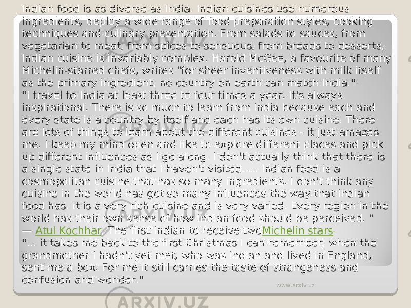 Indian food is as diverse as India. Indian cuisines use numerous ingredients, deploy a wide range of food preparation styles, cooking techniques and culinary presentation. From salads to sauces, from vegetarian to meat, from spices to sensuous, from breads to desserts, Indian cuisine is invariably complex. Harold McGee, a favourite of many Michelin-starred chefs, writes &#34;for sheer inventiveness with milk itself as the primary ingredient, no country on earth can match India.&#34; &#34;I travel to India at least three to four times a year. It&#39;s always inspirational. There is so much to learn from India because each and every state is a country by itself and each has its own cuisine. There are lots of things to learn about the different cuisines - it just amazes me. I keep my mind open and like to explore different places and pick up different influences as I go along. I don&#39;t actually think that there is a single state in India that I haven&#39;t visited. ... Indian food is a cosmopolitan cuisine that has so many ingredients. I don&#39;t think any cuisine in the world has got so many influences the way that Indian food has. It is a very rich cuisine and is very varied. Every region in the world has their own sense of how Indian food should be perceived. &#34; —  Atul Kochhar , The first Indian to receive two Michelin stars &#34;... it takes me back to the first Christmas I can remember, when the grandmother I hadn&#39;t yet met, who was Indian and lived in England, sent me a box. For me it still carries the taste of strangeness and confusion and wonder.&#34; www.arxiv.uz 