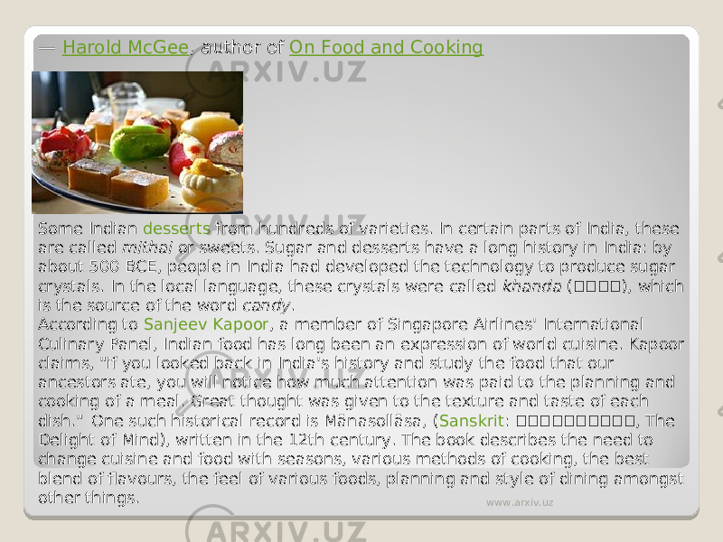 —  Harold McGee , author of  On Food and Cooking Some Indian  desserts  from hundreds of varieties. In certain parts of India, these are called  mithai  or sweets. Sugar and desserts have a long history in India: by about 500 BCE, people in India had developed the technology to produce sugar crystals. In the local language, these crystals were called  khanda  ( खख ख ख ), which is the source of the word  candy . According to  Sanjeev Kapoor , a member of Singapore Airlines&#39; International Culinary Panel, Indian food has long been an expression of world cuisine. Kapoor claims, &#34;if you looked back in India&#39;s history and study the food that our ancestors ate, you will notice how much attention was paid to the planning and cooking of a meal. Great thought was given to the texture and taste of each dish.&#34;  One such historical record is Mānasollāsa, ( Sanskrit :  ख ख ख ख ख ख ख ख ख ख , The Delight of Mind), written in the 12th century. The book describes the need to change cuisine and food with seasons, various methods of cooking, the best blend of flavours, the feel of various foods, planning and style of dining amongst other things. www.arxiv.uz 