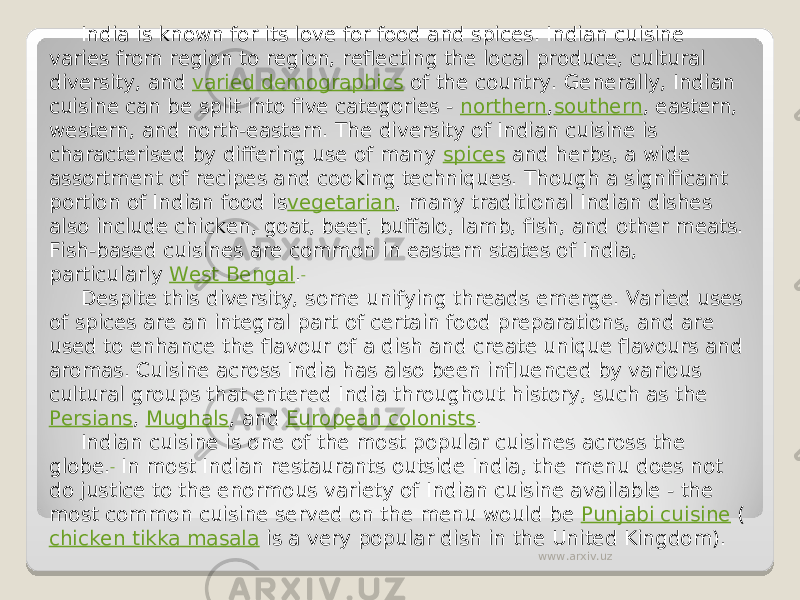 India is known for its love for food and spices. Indian cuisine varies from region to region, reflecting the local produce, cultural diversity, and  varied demographics  of the country. Generally, Indian cuisine can be split into five categories -  northern , southern , eastern, western, and north-eastern. The diversity of Indian cuisine is characterised by differing use of many  spices  and herbs, a wide assortment of recipes and cooking techniques. Though a significant portion of Indian food is vegetarian , many traditional Indian dishes also include chicken, goat, beef, buffalo, lamb, fish, and other meats. Fish-based cuisines are common in eastern states of India, particularly  West Bengal . Despite this diversity, some unifying threads emerge. Varied uses of spices are an integral part of certain food preparations, and are used to enhance the flavour of a dish and create unique flavours and aromas. Cuisine across India has also been influenced by various cultural groups that entered India throughout history, such as the  Persians ,  Mughals , and  European colonists . Indian cuisine is one of the most popular cuisines across the globe.  In most Indian restaurants outside India, the menu does not do justice to the enormous variety of Indian cuisine available - the most common cuisine served on the menu would be  Punjabi cuisine  ( chicken tikka masala  is a very popular dish in the United Kingdom). www.arxiv.uz 