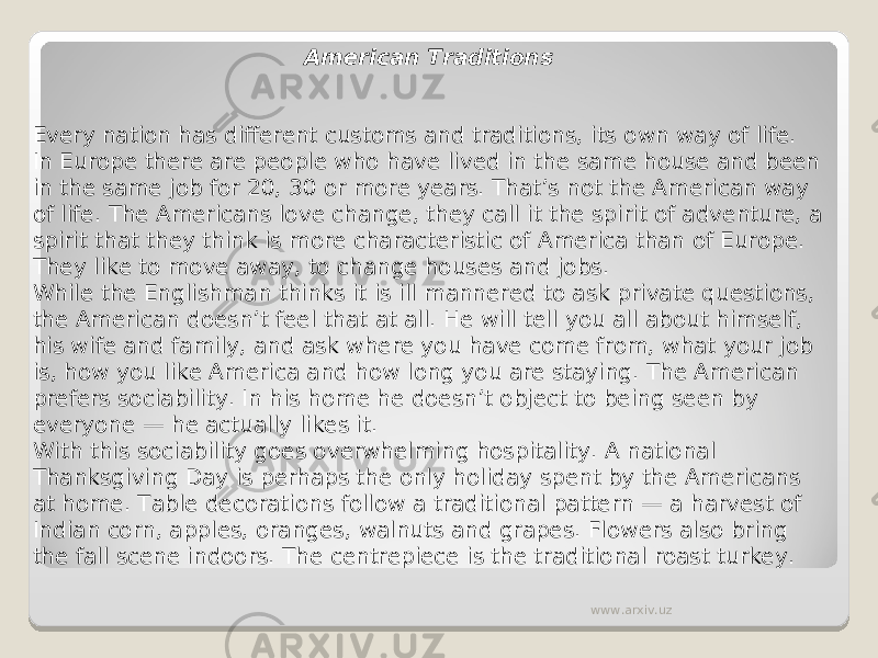 American Traditions Every nation has different customs and traditions, its own way of life. In Europe there are people who have lived in the same house and been in the same job for 20, 30 or more years. That’s not the American way of life. The Americans love change, they call it the spirit of adventure, a spirit that they think is more characteristic of America than of Europe. They like to move away, to change houses and jobs. While the Englishman thinks it is ill mannered to ask private questions, the American doesn’t feel that at all. He will tell you all about himself, his wife and family, and ask where you have come from, what your job is, how you like America and how long you are staying. The American prefers sociability. In his home he doesn’t object to being seen by everyone — he actually likes it. With this sociability goes overwhelming hospitality. A national Thanksgiving Day is perhaps the only holiday spent by the Americans at home. Table decorations follow a traditional pattern — a harvest of Indian corn, apples, oranges, walnuts and grapes. Flowers also bring the fall scene indoors. The centrepiece is the traditional roast turkey. www.arxiv.uz 