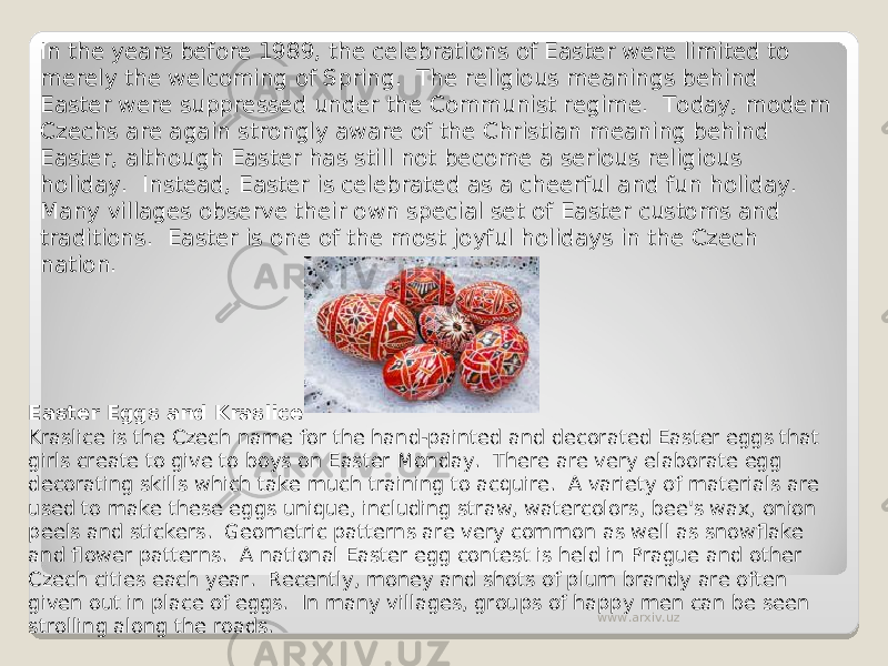 In the years before 1989, the celebrations of Easter were limited to merely the welcoming of Spring.  The religious meanings behind Easter were suppressed under the Communist regime.  Today, modern Czechs are again strongly aware of the Christian meaning behind Easter, although Easter has still not become a serious religious holiday.  Instead, Easter is celebrated as a cheerful and fun holiday.  Many villages observe their own special set of Easter customs and traditions.  Easter is one of the most joyful holidays in the Czech nation. Easter Eggs and Kraslice Kraslice is the Czech name for the hand-painted and decorated Easter eggs that girls create to give to boys on Easter Monday.  There are very elaborate egg decorating skills which take much training to acquire.  A variety of materials are used to make these eggs unique, including straw, watercolors, bee&#39;s wax, onion peels and stickers.  Geometric patterns are very common as well as snowflake and flower patterns.  A national Easter egg contest is held in Prague and other Czech cities each year.  Recently, money and shots of plum brandy are often given out in place of eggs.  In many villages, groups of happy men can be seen strolling along the roads. www.arxiv.uz 