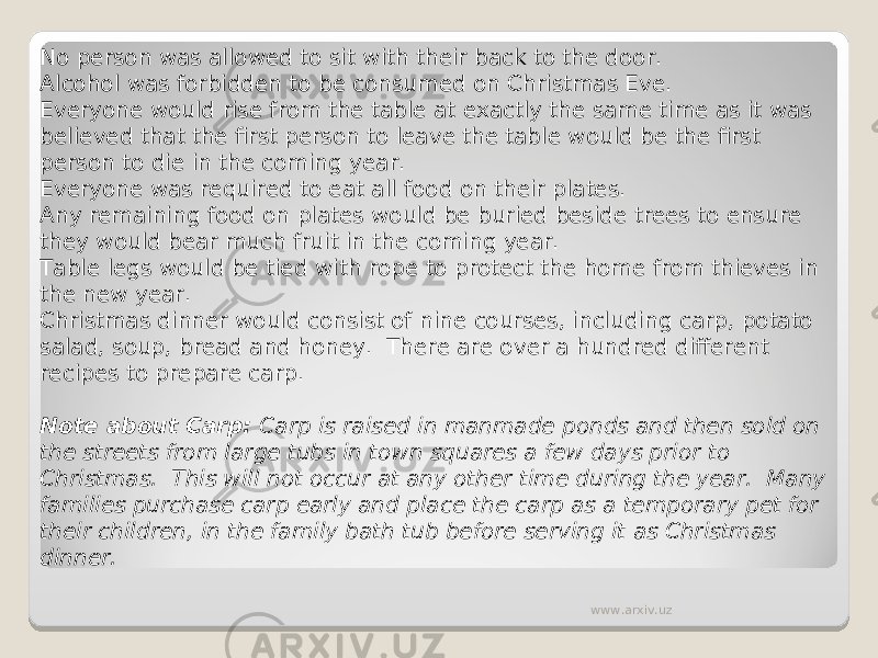 No person was allowed to sit with their back to the door. Alcohol was forbidden to be consumed on Christmas Eve. Everyone would rise from the table at exactly the same time as it was believed that the first person to leave the table would be the first person to die in the coming year. Everyone was required to eat all food on their plates. Any remaining food on plates would be buried beside trees to ensure they would bear much fruit in the coming year. Table legs would be tied with rope to protect the home from thieves in the new year. Christmas dinner would consist of nine courses, including carp, potato salad, soup, bread and honey.  There are over a hundred different recipes to prepare carp.   Note about Carp:  Carp is raised in manmade ponds and then sold on the streets from large tubs in town squares a few days prior to Christmas.  This will not occur at any other time during the year.  Many families purchase carp early and place the carp as a temporary pet for their children, in the family bath tub before serving it as Christmas dinner. www.arxiv.uz 