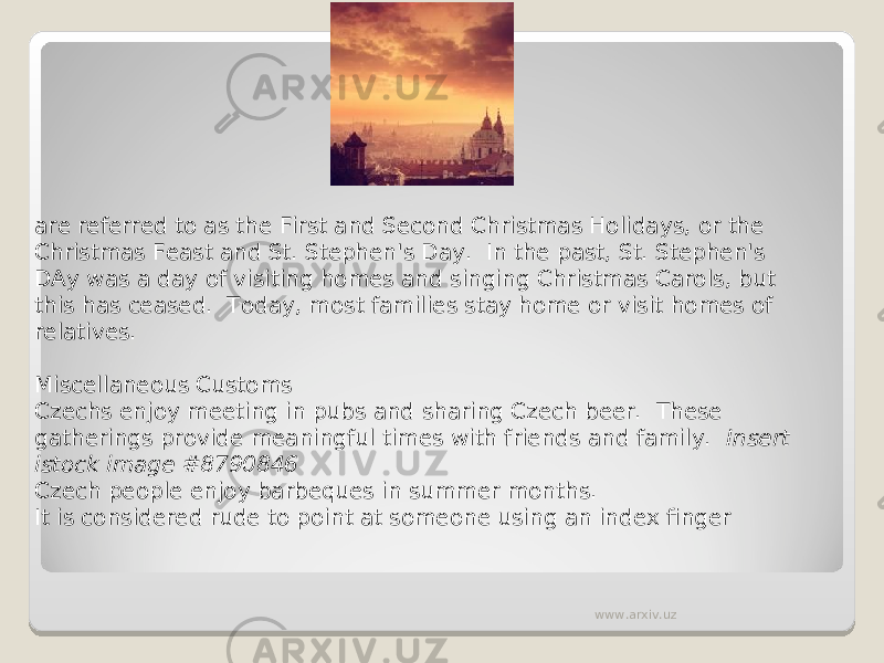 are referred to as the First and Second Christmas Holidays, or the Christmas Feast and St. Stephen&#39;s Day.  In the past, St. Stephen&#39;s DAy was a day of visiting homes and singing Christmas Carols, but this has ceased.  Today, most families stay home or visit homes of relatives.   Miscellaneous Customs Czechs enjoy meeting in pubs and sharing Czech beer.  These gatherings provide meaningful times with friends and family.   Insert istock image #8790846 Czech people enjoy barbeques in summer months. It is considered rude to point at someone using an index finger www.arxiv.uz 