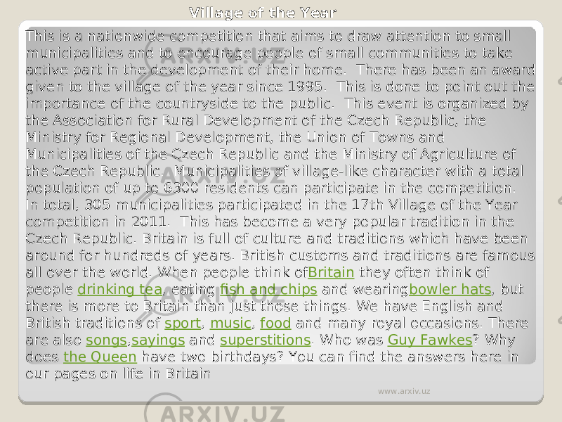 Village of the Year This is a nationwide competition that aims to draw attention to small municipalities and to encourage people of small communities to take active part in the development of their home.  There has been an award given to the village of the year since 1995.  This is done to point out the importance of the countryside to the public.  This event is organized by the Association for Rural Development of the Czech Republic, the Ministry for Regional Development, the Union of Towns and Municipalities of the Czech Republic and the Ministry of Agriculture of the Czech Republic.  Municipalities of village-like character with a total population of up to 6300 residents can participate in the competition.  In total, 305 municipalities participated in the 17th Village of the Year competition in 2011.  This has become a very popular tradition in the Czech Republic. Britain is full of culture and traditions which have been around for hundreds of years. British customs and traditions are famous all over the world. When people think of Britain  they often think of people  drinking tea , eating  fish and chips  and wearing bowler hats , but there is more to Britain than just those things. We have English and British traditions of  sport ,  music ,  food  and many royal occasions. There are also  songs , sayings  and  superstitions . Who was  Guy Fawkes ? Why does  the Queen  have two birthdays? You can find the answers here in our pages on life in Britain www.arxiv.uz 