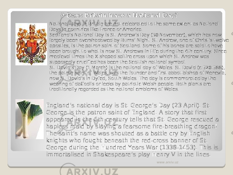 9 Does Britain have a National Day? National Days in Britain are not celebrated to the same extent as National Days in countries like France or America. Scotland’s National Day is St. Andrew’s Day (30 November), which has now largely been overshadowed by Burns’ Night. St. Andrew, one of Christ’s twelve apostles, is the patron saint of Scotland. Some of his bones are said to have been brought to what is now St. Andrews in Fife during the 4th century. Since medieval times the X-shaped saltire cross upon which St. Andrew was supposedly crucified has been the Scottish national symbol. St. David’s Day (1 March) is the national day of Wales. St. David (c.520-588), the patron saint of Wales, was the founder and first abbot-bishop of Menevia, now St. David’s in Dyfed, South Wales. The day is commemorated by the wearing of daffodils or leeks by patriotic Welsh people. Both plants are traditionally regarded as the national emblems of Wales. England’s national day is St. George’s Day (23 April). St. George is the patron saint of England. A story that first appeared in the 6th century tells that St. George rescued a hapless maid by slaying a fearsome fire-breathing dragon! The saint’s name was shouted as a battle cry by English knights who fought beneath the red-cross banner of St. George during the Hundred Years War (1338-1453). This is immortalised in Shakespeare’s play Henry V in the lines: www.arxiv.uz 