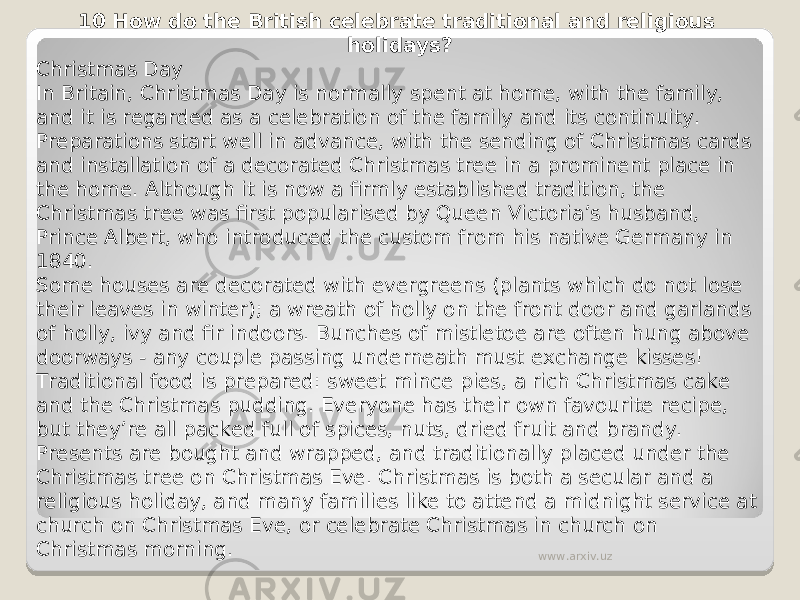 10 How do the British celebrate traditional and religious holidays? Christmas Day In Britain, Christmas Day is normally spent at home, with the family, and it is regarded as a celebration of the family and its continuity. Preparations start well in advance, with the sending of Christmas cards and installation of a decorated Christmas tree in a prominent place in the home. Although it is now a firmly established tradition, the Christmas tree was first popularised by Queen Victoria’s husband, Prince Albert, who introduced the custom from his native Germany in 1840. Some houses are decorated with evergreens (plants which do not lose their leaves in winter); a wreath of holly on the front door and garlands of holly, ivy and fir indoors. Bunches of mistletoe are often hung above doorways - any couple passing underneath must exchange kisses! Traditional food is prepared: sweet mince pies, a rich Christmas cake and the Christmas pudding. Everyone has their own favourite recipe, but they’re all packed full of spices, nuts, dried fruit and brandy. Presents are bought and wrapped, and traditionally placed under the Christmas tree on Christmas Eve. Christmas is both a secular and a religious holiday, and many families like to attend a midnight service at church on Christmas Eve, or celebrate Christmas in church on Christmas morning. www.arxiv.uz 