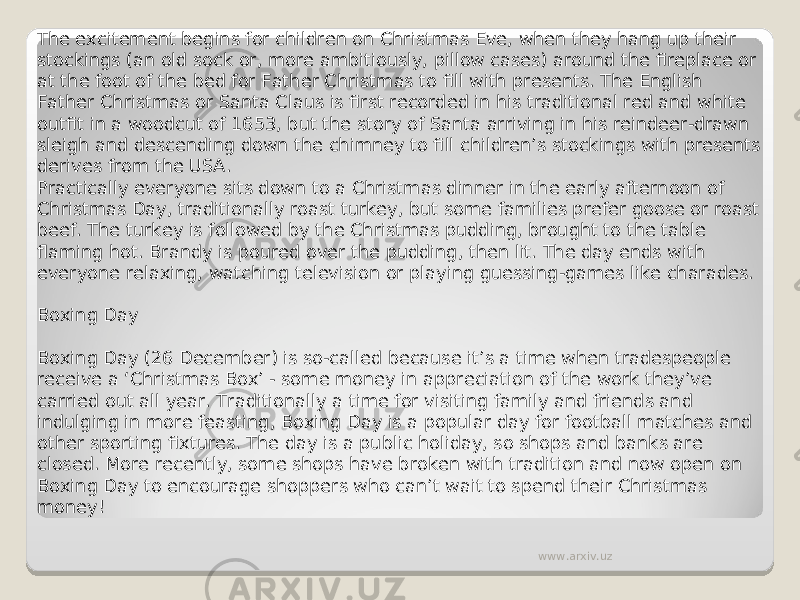 The excitement begins for children on Christmas Eve, when they hang up their stockings (an old sock or, more ambitiously, pillow cases) around the fireplace or at the foot of the bed for Father Christmas to fill with presents. The English Father Christmas or Santa Claus is first recorded in his traditional red and white outfit in a woodcut of 1653, but the story of Santa arriving in his reindeer-drawn sleigh and descending down the chimney to fill children’s stockings with presents derives from the USA. Practically everyone sits down to a Christmas dinner in the early afternoon of Christmas Day, traditionally roast turkey, but some families prefer goose or roast beef. The turkey is followed by the Christmas pudding, brought to the table flaming hot. Brandy is poured over the pudding, then lit. The day ends with everyone relaxing, watching television or playing guessing-games like charades. Boxing Day Boxing Day (26 December) is so-called because it’s a time when tradespeople receive a ‘Christmas Box’ - some money in appreciation of the work they’ve carried out all year. Traditionally a time for visiting family and friends and indulging in more feasting, Boxing Day is a popular day for football matches and other sporting fixtures. The day is a public holiday, so shops and banks are closed. More recently, some shops have broken with tradition and now open on Boxing Day to encourage shoppers who can’t wait to spend their Christmas money! www.arxiv.uz 