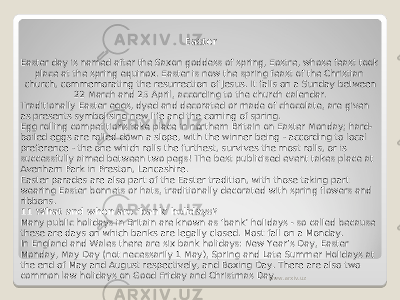 Easter Easter day is named after the Saxon goddess of spring, Eostre, whose feast took place at the spring equinox. Easter is now the spring feast of the Christian church, commemorating the resurrection of Jesus. It falls on a Sunday between 22 March and 25 April, according to the church calendar. Traditionally Easter eggs, dyed and decorated or made of chocolate, are given as presents symbolising new life and the coming of spring. Egg rolling competitions take place in northern Britain on Easter Monday; hard- boiled eggs are rolled down a slope, with the winner being - according to local preference - the one which rolls the furthest, survives the most rolls, or is successfully aimed between two pegs! The best publicised event takes place at Avenham Park in Preston, Lancashire. Easter parades are also part of the Easter tradition, with those taking part wearing Easter bonnets or hats, traditionally decorated with spring flowers and ribbons. 11 What and when are ‘bank’ holidays? Many public holidays in Britain are known as ‘bank’ holidays - so called because these are days on which banks are legally closed. Most fall on a Monday. In England and Wales there are six bank holidays: New Year’s Day, Easter Monday, May Day (not necessarily 1 May), Spring and Late Summer Holidays at the end of May and August respectively, and Boxing Day. There are also two common law holidays on Good Friday and Christmas Day. www.arxiv.uz 