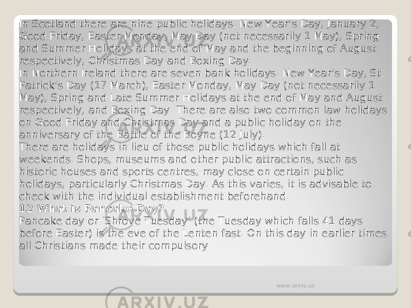 In Scotland there are nine public holidays: New Year’s Day, January 2, Good Friday, Easter Monday, May Day (not necessarily 1 May), Spring and Summer Holidays at the end of May and the beginning of August respectively, Christmas Day and Boxing Day. In Northern Ireland there are seven bank holidays: New Year’s Day, St. Patrick’s Day (17 March), Easter Monday, May Day (not necessarily 1 May), Spring and Late Summer Holidays at the end of May and August respectively, and Boxing Day. There are also two common law holidays on Good Friday and Christmas Day and a public holiday on the anniversary of the Battle of the Boyne (12 July). There are holidays in lieu of those public holidays which fall at weekends. Shops, museums and other public attractions, such as historic houses and sports centres, may close on certain public holidays, particularly Christmas Day. As this varies, it is advisable to check with the individual establishment beforehand. 12 What is Pancake Day? Pancake day or ‘Shrove Tuesday’ (the Tuesday which falls 41 days before Easter) is the eve of the Lenten fast. On this day in earlier times all Christians made their compulsory www.arxiv.uz 