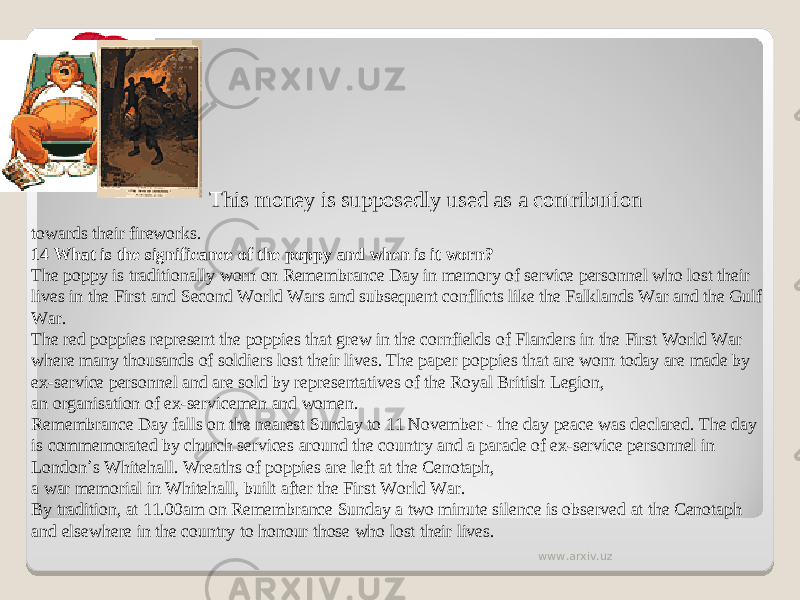 This money is supposedly used as a contribution towards their fireworks. 14 What is the significance of the poppy and when is it worn? The poppy is traditionally worn on Remembrance Day in memory of service personnel who lost their lives in the First and Second World Wars and subsequent conflicts like the Falklands War and the Gulf War. The red poppies represent the poppies that grew in the cornfields of Flanders in the First World War where many thousands of soldiers lost their lives. The paper poppies that are worn today are made by ex-service personnel and are sold by representatives of the Royal British Legion, an organisation of ex-servicemen and women. Remembrance Day falls on the nearest Sunday to 11 November - the day peace was declared. The day is commemorated by church services around the country and a parade of ex-service personnel in London ’ s Whitehall. Wreaths of poppies are left at the Cenotaph, a war memorial in Whitehall, built after the First World War. By tradition, at 11.00am on Remembrance Sunday a two minute silence is observed at the Cenotaph and elsewhere in the country to honour those who lost their lives. www.arxiv.uz 