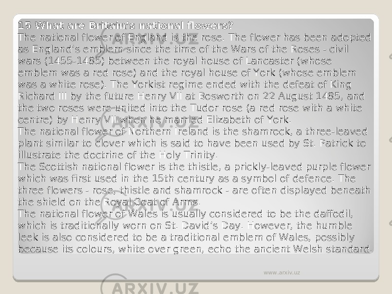 15 What are Britain’s national flowers? The national flower of England is the rose. The flower has been adopted as England’s emblem since the time of the Wars of the Roses - civil wars (1455-1485) between the royal house of Lancaster (whose emblem was a red rose) and the royal house of York (whose emblem was a white rose). The Yorkist regime ended with the defeat of King Richard III by the future Henry VII at Bosworth on 22 August 1485, and the two roses were united into the Tudor rose (a red rose with a white centre) by Henry VII when he married Elizabeth of York. The national flower of Northern Ireland is the shamrock, a three-leaved plant similar to clover which is said to have been used by St. Patrick to illustrate the doctrine of the Holy Trinity. The Scottish national flower is the thistle, a prickly-leaved purple flower which was first used in the 15th century as a symbol of defence. The three flowers - rose, thistle and shamrock - are often displayed beneath the shield on the Royal Coat of Arms. The national flower of Wales is usually considered to be the daffodil, which is traditionally worn on St. David’s Day. However, the humble leek is also considered to be a traditional emblem of Wales, possibly because its colours, white over green, echo the ancient Welsh standard. www.arxiv.uz 