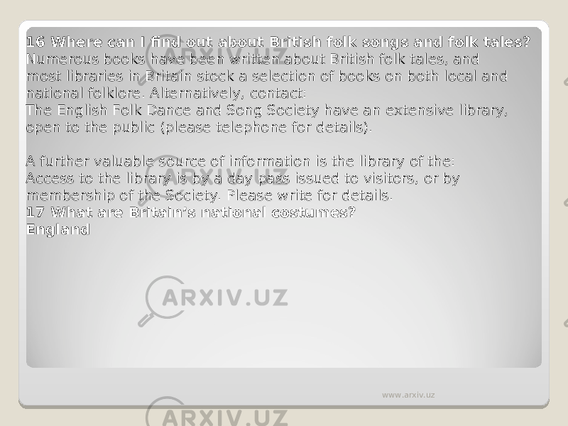 16 Where can I find out about British folk songs and folk tales? Numerous books have been written about British folk tales, and most libraries in Britain stock a selection of books on both local and national folklore. Alternatively, contact: The English Folk Dance and Song Society have an extensive library, open to the public (please telephone for details).   A further valuable source of information is the library of the: Access to the library is by a day pass issued to visitors, or by membership of the Society. Please write for details. 17 What are Britain’s national costumes? England www.arxiv.uz 