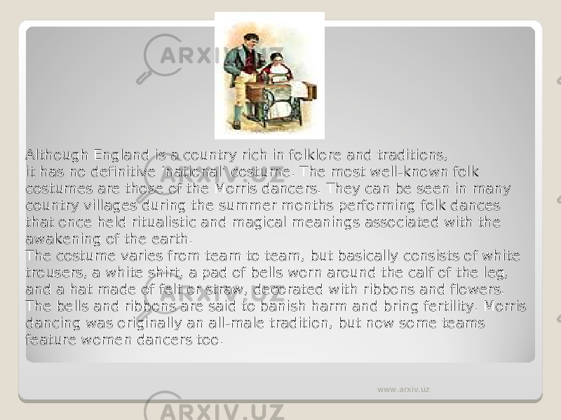 Although England is a country rich in folklore and traditions, it has no definitive ‘national’ costume. The most well-known folk costumes are those of the Morris dancers. They can be seen in many country villages during the summer months performing folk dances that once held ritualistic and magical meanings associated with the awakening of the earth. The costume varies from team to team, but basically consists of white trousers, a white shirt, a pad of bells worn around the calf of the leg, and a hat made of felt or straw, decorated with ribbons and flowers. The bells and ribbons are said to banish harm and bring fertility. Morris dancing was originally an all-male tradition, but now some teams feature women dancers too. www.arxiv.uz 