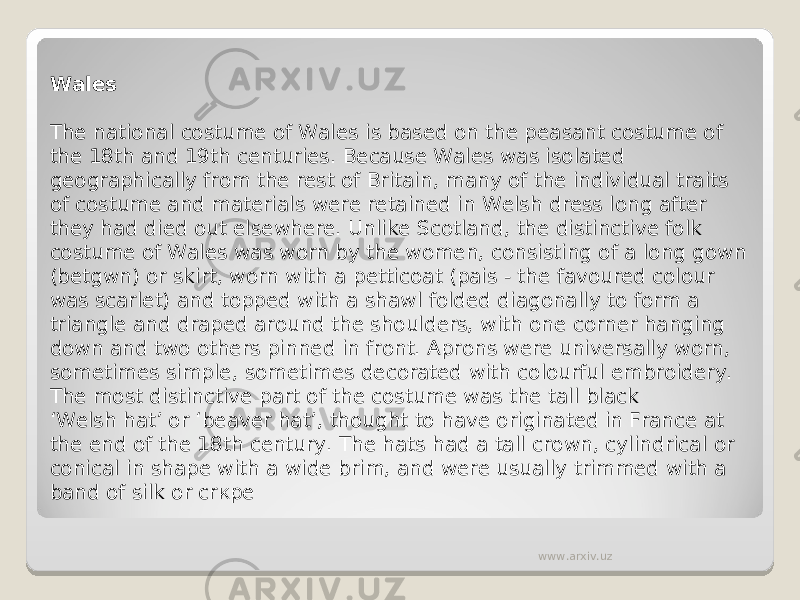 Wales The national costume of Wales is based on the peasant costume of the 18th and 19th centuries. Because Wales was isolated geographically from the rest of Britain, many of the individual traits of costume and materials were retained in Welsh dress long after they had died out elsewhere. Unlike Scotland, the distinctive folk costume of Wales was worn by the women, consisting of a long gown (betgwn) or skirt, worn with a petticoat (pais - the favoured colour was scarlet) and topped with a shawl folded diagonally to form a triangle and draped around the shoulders, with one corner hanging down and two others pinned in front. Aprons were universally worn, sometimes simple, sometimes decorated with colourful embroidery. The most distinctive part of the costume was the tall black ‘Welsh hat’ or ‘beaver hat’, thought to have originated in France at the end of the 18th century. The hats had a tall crown, cylindrical or conical in shape with a wide brim, and were usually trimmed with a band of silk or cr к pe www.arxiv.uz 