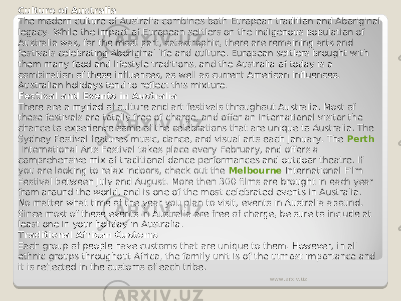 Culture of Australia The modern culture of Australia combines both European tradition and Aboriginal legacy. While the impact of European settlers on the indigenous population of Australia was, for the most part, catastrophic, there are remaining arts and festivals celebrating Aboriginal life and culture. European settlers brought with them many food and lifestyle traditions, and the Australia of today is a combination of these influences, as well as current American influences. Australian holidays tend to reflect this mixture. Festival and Events in Australia There are a myriad of culture and art festivals throughout Australia. Most of these festivals are totally free of charge, and offer an international visitor the chance to experience some of the celebrations that are unique to Australia. The Sydney Festival features music, dance, and visual arts each January. The  Perth  International Arts Festival takes place every February, and offers a comprehensive mix of traditional dance performances and outdoor theatre. If you are looking to relax indoors, check out the  Melbourne  International Film Festival between July and August. More then 300 films are brought in each year from around the world, and is one of the most celebrated events in Australia. No matter what time of the year you plan to visit, events in Australia abound. Since most of these events in Australia are free of charge, be sure to include at least one in your holiday in Australia. Traditional African Customs Each group of people have customs that are unique to them. However, in all ethnic groups throughout Africa, the family unit is of the utmost importance and it is reflected in the customs of each tribe. www.arxiv.uz 