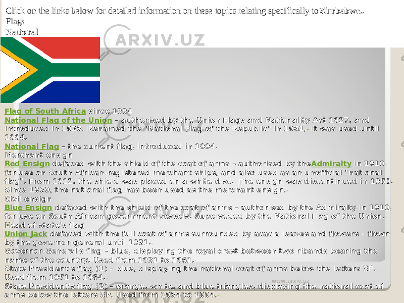 Click on the links below for detailed information on these topics relating specifically to Zimbabwe.. Flags National Flag of South Africa  since 1994 National Flag of the Union  – authorised by the Union Flags and Nationality Act 1927, and introduced in 1928. Renamed the &#34;National Flag of the Republic&#34; in 1961,  it was used until 1994. National Flag  – the current flag, introduced in 1994. Merchant ensign Red Ensign  defaced with the shield of the coat of arms – authorised by the Admiralty  in 1910, for use on South African-registered merchant ships, and also used as an unofficial &#34;national flag&#34;. From 1912, the shield was placed on a white disc.  The ensign was discontinued in 1960. Since 1960, the national flag has been used as the merchant ensign. Civil ensign Blue Ensign  defaced with the shield of the coat of arms – authorised by the Admiralty in 1910, for use on South African government vessels. Superseded by the National Flag of the Union. Head of state&#39;s flag Union Jack  defaced with the full coat of arms surrounded by acacia leaves and flowers – flown by the governor-general until 1931. Governor-General&#39;s flag – blue, displaying the royal crest between two ribands bearing the name of the country. Used from 1931 to 1961. State President&#39;s flag (1) – blue, displaying the national coat of arms below the letters SP. Used from 1961 to 1984. State President&#39;s flag (2) – orange, white, and blue triangles, displaying the national coat of arms below the letters SP. Used from 1984 to 1994. www.arxiv.uz 