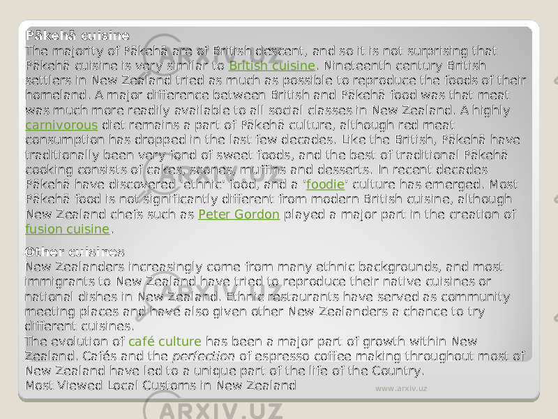 Pākehā cuisine The majority of Pākehā are of British descent, and so it is not surprising that Pākehā cuisine is very similar to  British cuisine . Nineteenth century British settlers in New Zealand tried as much as possible to reproduce the foods of their homeland. A major difference between British and Pākehā food was that meat was much more readily available to all social classes in New Zealand. A highly  carnivorous  diet remains a part of Pākehā culture, although red meat consumption has dropped in the last few decades. Like the British, Pākehā have traditionally been very fond of sweet foods, and the best of traditional Pākehā cooking consists of cakes, scones, muffins and desserts. In recent decades Pākehā have discovered &#39;ethnic&#39; food, and a &#39; foodie &#39; culture has emerged. Most Pākehā food is not significantly different from modern British cuisine, although New Zealand chefs such as  Peter Gordon  played a major part in the creation of  fusion cuisine . Other cuisines New Zealanders increasingly come from many ethnic backgrounds, and most immigrants to New Zealand have tried to reproduce their native cuisines or national dishes in New Zealand. Ethnic restaurants have served as community meeting places and have also given other New Zealanders a chance to try different cuisines. The evolution of  café culture  has been a major part of growth within New Zealand. Cafés and the  perfection  of espresso coffee making throughout most of New Zealand have led to a unique part of the life of the Country. Most Viewed Local Customs in New Zealand www.arxiv.uz 