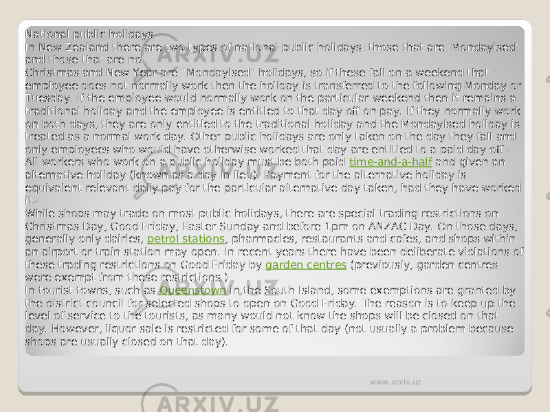 National public holidays In New Zealand there are two types of national public holidays: those that are &#39;Mondayised&#39; and those that are not. Christmas and New Year are &#34;Mondayised&#34; holidays, so if these fall on a weekend that employee does not normally work then the holiday is transferred to the following Monday or Tuesday. If the employee would normally work on the particular weekend then it remains a traditional holiday and the employee is entitled to that day off on pay. If they normally work on both days, they are only entitled to the traditional holiday and the Mondayised holiday is treated as a normal work day. Other public holidays are only taken on the day they fall and only employees who would have otherwise worked that day are entitled to a paid day off. All workers who work on a public holiday must be both paid  time-and-a-half  and given an alternative holiday (known as a day in lieu). Payment for the alternative holiday is equivalent relevant daily pay for the particular alternative day taken, had they have worked it. While shops may trade on most public holidays, there are special trading restrictions on Christmas Day, Good Friday, Easter Sunday and before 1pm on ANZAC Day. On those days, generally only dairies,  petrol stations , pharmacies, restaurants and cafes, and shops within an airport or train station may open. In recent years there have been deliberate violations of these trading restrictions on Good Friday by  garden centres  (previously, garden centres were exempt from these restrictions.) In tourist towns, such as  Queenstown  in the South Island, some exemptions are granted by the district council for selected shops to open on Good Friday. The reason is to keep up the level of service to the tourists, as many would not know the shops will be closed on that day. However, liquor sale is restricted for some of that day (not usually a problem because shops are usually closed on that day). www.arxiv.uz 