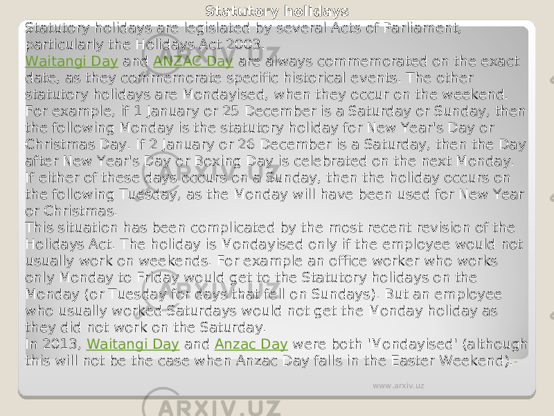 Statutory holidays Statutory holidays are legislated by several Acts of Parliament, particularly the Holidays Act 2003. Waitangi Day  and  ANZAC Day  are always commemorated on the exact date, as they commemorate specific historical events. The other statutory holidays are Mondayised, when they occur on the weekend. For example, if 1 January or 25 December is a Saturday or Sunday, then the following Monday is the statutory holiday for New Year&#39;s Day or Christmas Day. If 2 January or 26 December is a Saturday, then the Day after New Year&#39;s Day or Boxing Day is celebrated on the next Monday. If either of these days occurs on a Sunday, then the holiday occurs on the following Tuesday, as the Monday will have been used for New Year or Christmas. This situation has been complicated by the most recent revision of the Holidays Act. The holiday is Mondayised only if the employee would not usually work on weekends. For example an office worker who works only Monday to Friday would get to the Statutory holidays on the Monday (or Tuesday for days that fell on Sundays). But an employee who usually worked Saturdays would not get the Monday holiday as they did not work on the Saturday. In 2013,  Waitangi Day  and  Anzac Day  were both &#39;Mondayised&#39; (although this will not be the case when Anzac Day falls in the Easter Weekend). www.arxiv.uz 