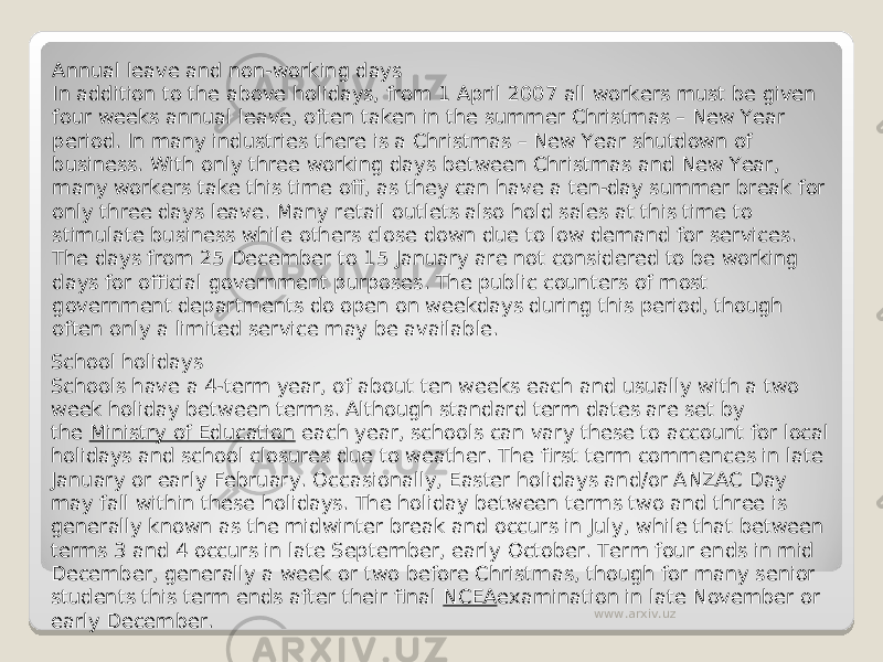 Annual leave and non-working days In addition to the above holidays, from 1 April 2007 all workers must be given four weeks annual leave, often taken in the summer Christmas – New Year period. In many industries there is a Christmas – New Year shutdown of business. With only three working days between Christmas and New Year, many workers take this time off, as they can have a ten-day summer break for only three days leave. Many retail outlets also hold sales at this time to stimulate business while others close down due to low demand for services. The days from 25 December to 15 January are not considered to be working days for official government purposes. The public counters of most government departments do open on weekdays during this period, though often only a limited service may be available. School holidays Schools have a 4-term year, of about ten weeks each and usually with a two week holiday between terms. Although standard term dates are set by the  Ministry of Education  each year, schools can vary these to account for local holidays and school closures due to weather. The first term commences in late January or early February. Occasionally, Easter holidays and/or ANZAC Day may fall within these holidays. The holiday between terms two and three is generally known as the midwinter break and occurs in July, while that between terms 3 and 4 occurs in late September, early October. Term four ends in mid December, generally a week or two before Christmas, though for many senior students this term ends after their final  NCEA examination in late November or early December. www.arxiv.uz 