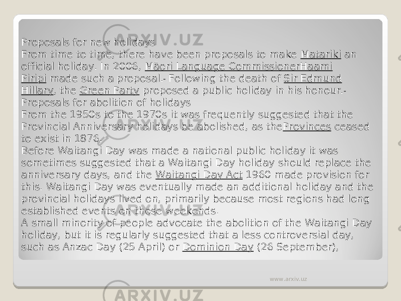 Proposals for new holidays From time to time, there have been proposals to make  Matariki  an official holiday. In 2006,  Māori Language CommissionerHaami Piripi  made such a proposal.  Following the death of  Sir Edmund Hillary , the  Green Party  proposed a public holiday in his honour. Proposals for abolition of holidays From the 1950s to the 1970s it was frequently suggested that the Provincial Anniversary holidays be abolished, as the Provinces  ceased to exist in 1876. Before Waitangi Day was made a national public holiday it was sometimes suggested that a Waitangi Day holiday should replace the anniversary days, and the  Waitangi Day Act  1960 made provision for this. Waitangi Day was eventually made an additional holiday and the provincial holidays lived on, primarily because most regions had long established events on those weekends. A small minority of people advocate the abolition of the Waitangi Day holiday, but it is regularly suggested that a less controversial day, such as Anzac Day (25 April) or  Dominion Day  (26 September),  www.arxiv.uz 