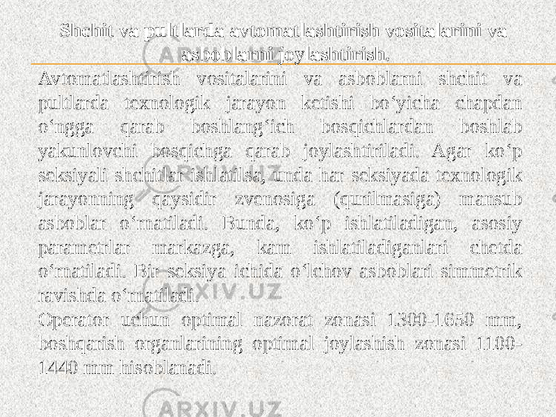 Shchit va pultlarda avtomatlashtirish vositalarini va asboblarni joylashtirish. Avtomatlashtirish vositalarini va asboblarni shchit va pultlarda texnologik jarayon ketishi bo‘yicha chapdan o‘ngga qarab boshlang‘ich bosqichlardan boshlab yakunlovchi bosqichga qarab joylashtiriladi. Agar ko‘p seksiyali shchitlar ishlatilsa, unda har seksiyada texnologik jarayonning qaysidir zvenosiga (qurilmasiga) mansub asboblar o‘rnatiladi. Bunda, ko‘p ishlatiladigan, asosiy parametrlar markazga, kam ishlatiladiganlari chetda o‘rnatiladi. Bir seksiya ichida o‘lchov asboblari simmetrik ravishda o‘rnatiladi. Operator uchun optimal nazorat zonasi 1300-1650 mm, boshqarish organlarining optimal joylashish zonasi 1100- 1440 mm hisoblanadi. 