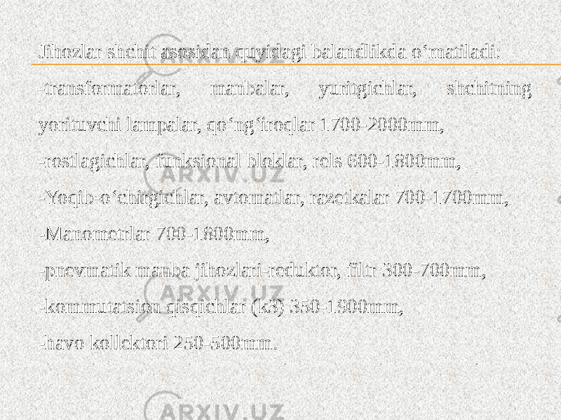 Jihozlar shchit asosidan quyidagi balandlikda o‘rnatiladi: -transformatorlar, manbalar, yuritgichlar, shchitning yorituvchi lampalar, qo‘ng‘iroqlar 1700-2000mm, -rostlagichlar, funksional bloklar, rels 600-1800mm, -Yoqib-o‘chirgichlar, avtomatlar, razetkalar 700-1700mm, -Manometrlar 700-1800mm, -pnevmatik manba jihozlari-reduktor, filtr 300-700mm, -kommutatsion qisqichlar (k3) 350-1900mm, -havo kollektori 250-500mm. 