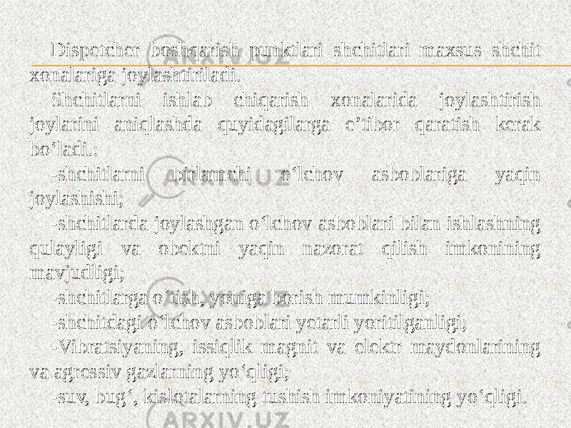 Dispetcher boshqarish punktlari shchitlari maxsus shchit xonalariga joylashtiriladi. Shchitlarni ishlab chiqarish xonalarida joylashtirish joylarini aniqlashda quyidagilarga e’tibor qaratish kerak bo‘ladi.: -shchitlarni birlamchi o‘lchov asboblariga yaqin joylashishi; -shchitlarda joylashgan o‘lchov asboblari bilan ishlashning qulayligi va obektni yaqin nazorat qilish imkonining mavjudligi; -shchitlarga o‘tish, yoniga borish mumkinligi; -shchitdagi o‘lchov asboblari yetarli yoritilganligi; -Vibratsiyaning, issiqlik magnit va elektr maydonlarining va agressiv gazlarning yo‘qligi; -suv, bug‘, kislotalarning tushish imkoniyatining yo‘qligi. 