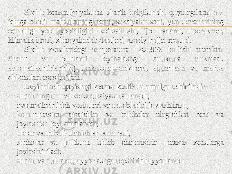 Shchit konstruksiyalarini shartli belgilanishi quyidagilarni o‘z ichiga oladi: mahsulotning nomi, seksiyalar soni, yon devorlarining ochiqligi yoki yopiqligini ko‘rsatilishi, ijro raqami, tiporazmer, klimatik ijrosi, ximoyalanish darajasi, asosiy hujjat raqami. Shchit xonalaridagi temperatura 20-30 0 S bo‘lishi mumkin. Shchit va pultlarni loyihalashga struktura chizmasi, avtomatlashtirishning funksional chizmasi, signallash va manba chizmalari asos bo‘ladi. Loyihalash quyidagi ketma-ketlikda amalga oshiriladi: - shchitning tipi va konstruksiyasi tanlanadi; - avtomatlashtirish vositalari va asboblarini joylashtirish; - kommutatsion qisqichlar va trubkalar ulagichlari soni va joylashish joyi aniqlanadi; - elektr va trubali ulanishlar tanlanadi; - shchitlar va pultlarni ishlab chiqarishda maxsus xonalarga joylashtiriladi; - shchit va pultlarni tayyorlashga topshiriq tayyorlanadi. 