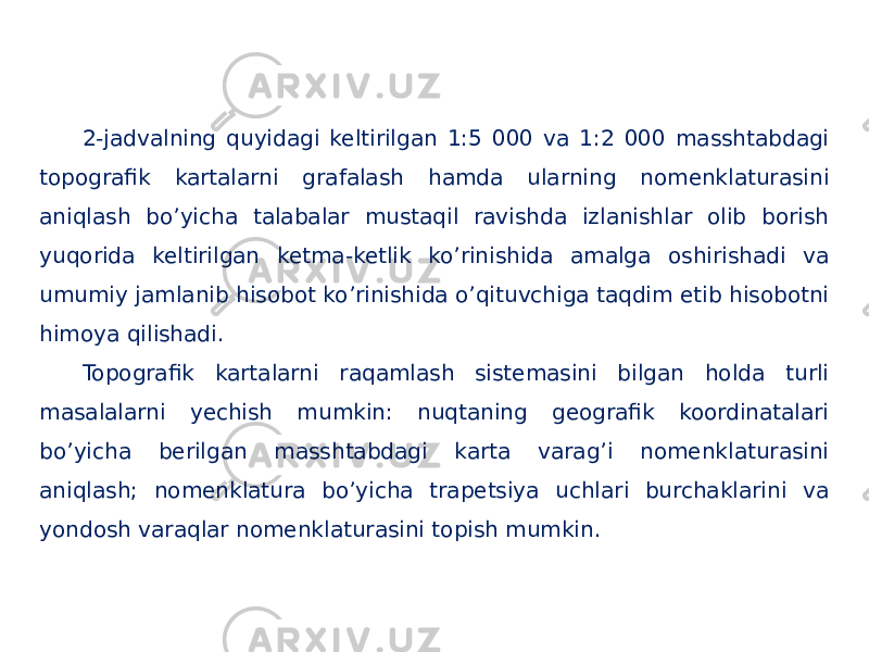 2-jadvalning quyidagi keltirilgan 1:5 000 va 1:2 000 masshtabdagi topografik kartalarni grafalash hamda ularning nomenklaturasini aniqlash boʼyicha talabalar mustaqil ravishda izlanishlar olib borish yuqorida keltirilgan ketma-ketlik koʼrinishida amalga oshirishadi va umumiy jamlanib hisobot koʼrinishida oʼqituvchiga taqdim etib hisobotni himoya qilishadi. Topografik kartalarni raqamlash sistemasini bilgan holda turli masalalarni yechish mumkin: nuqtaning geografik koordinatalari boʼyicha berilgan masshtabdagi karta varagʼi nomenklaturasini aniqlash; nomenklatura boʼyicha trapetsiya uchlari burchaklarini va yondosh varaqlar nomenklaturasini topish mumkin. 