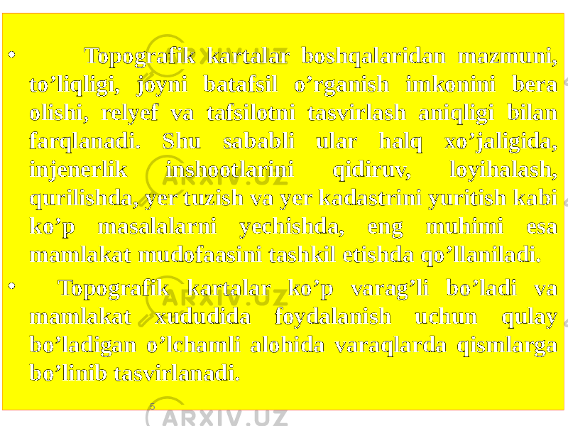 • Topografik kartalar boshqalaridan mazmuni, toʼliqligi, joyni batafsil oʼrganish imkonini bera olishi, relyef va tafsilotni tasvirlash aniqligi bilan farqlanadi. Shu sababli ular halq xoʼjaligida, injenerlik inshootlarini qidiruv, loyihalash, qurilishda, yer tuzish va yer kadastrini yuritish kabi koʼp masalalarni yechishda, eng muhimi esa mamlakat mudofaasini tashkil etishda qoʼllaniladi. • Topografik kartalar koʼp varagʼli boʼladi va mamlakat xududida foydalanish uchun qulay boʼladigan oʼlchamli alohida varaqlarda qismlarga boʼlinib tasvirlanadi. 5 