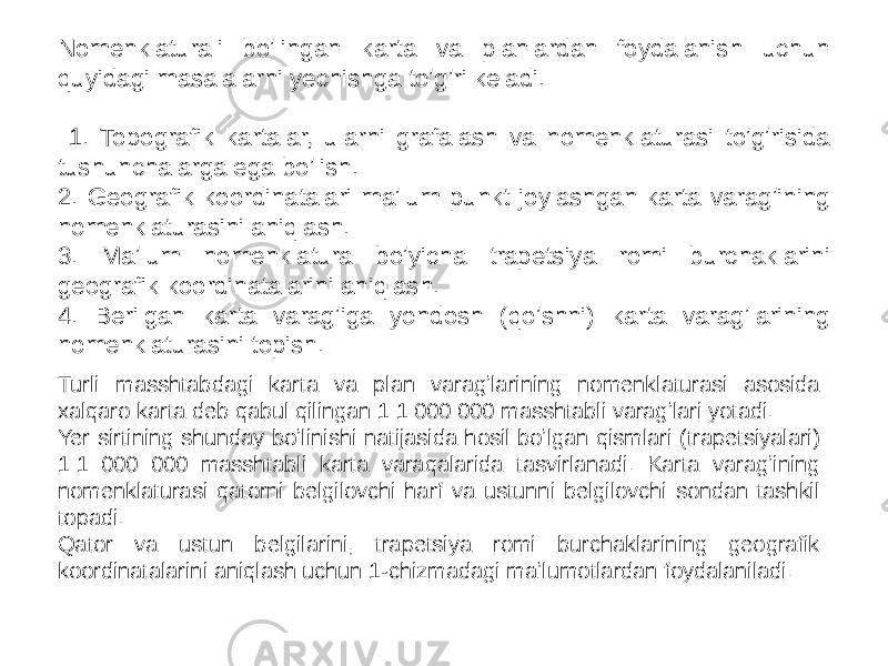 Nomenklaturali boʼlingan karta va planlardan foydalanish uchun quyidagi masalalarni yechishga toʼgʼri keladi. 1. Topografik kartalar, ularni grafalash va nomenklaturasi toʼgʼrisida tushunchalarga ega boʼlish. 2. Geografik koordinatalari maʼlum punkt joylashgan karta varagʼining nomenklaturasini aniqlash. 3. Maʼlum nomenklatura boʼyicha trapetsiya romi burchaklarini geografik koordinatalarini aniqlash. 4. Berilgan karta varagʼiga yondosh (qoʼshni) karta varagʼlarining nomenklaturasini topish. Turli masshtabdagi karta va plan varagʼlarining nomenklaturasi asosida xalqaro karta deb qabul qilingan 1:1 000 000 masshtabli varagʼlari yotadi. Yer sirtining shunday boʼlinishi natijasida hosil boʼlgan qismlari (trapetsiyalari) 1:1 000 000 masshtabli karta varaqalarida tasvirlanadi. Karta varagʼining nomenklaturasi qatorni belgilovchi harf va ustunni belgilovchi sondan tashkil topadi. Qator va ustun belgilarini, trapetsiya romi burchaklarining geografik koordinatalarini aniqlash uchun 1-chizmadagi maʼlumotlardan foydalaniladi. 