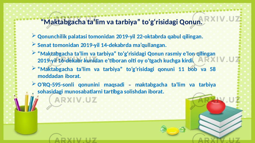 “ Maktabgacha ta’lim va tarbiya” to‘g‘risidagi Qonun.  Qonunchilik palatasi tomonidan 2019-yil 22-oktabrda qabul qilingan.  Senat tomonidan 2019-yil 14-dekabrda ma’qullangan.  “ Maktabgacha ta’lim va tarbiya” to‘g‘risidagi Qonun rasmiy e’lon qilingan 2019-yil 16-dekabr kunidan e’tiboran olti oy o‘tgach kuchga kirdi.  “ Maktabgacha ta’lim va tarbiya” to‘g‘risidagi qonuni 11 bob va 58 moddadan iborat.  O‘RQ-595-sonli qonunini maqsadi – maktabgacha ta’lim va tarbiya sohasidagi munosabatlarni tartibga solishdan iborat. 