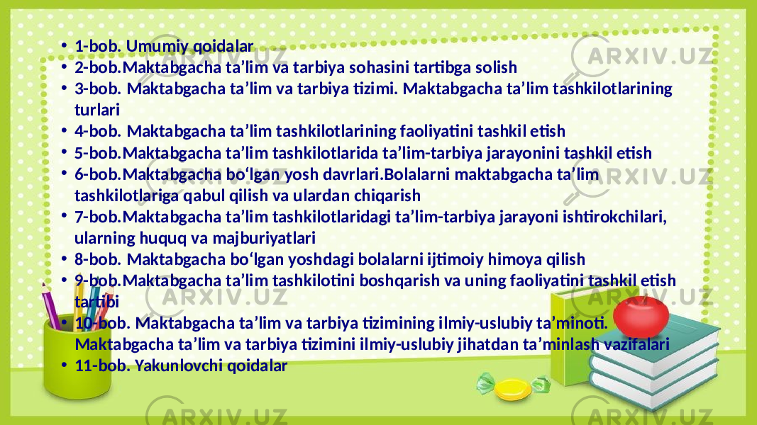 • 1-bob. Umumiy qoidalar • 2-bob.Maktabgacha ta’lim va tarbiya sohasini tartibga solish • 3-bob. Maktabgacha ta’lim va tarbiya tizimi. Maktabgacha ta’lim tashkilotlarining turlari • 4-bob. Maktabgacha ta’lim tashkilotlarining faoliyatini tashkil etish • 5-bob.Maktabgacha ta’lim tashkilotlarida ta’lim-tarbiya jarayonini tashkil etish • 6-bob.Maktabgacha bo‘lgan yosh davrlari.Bolalarni maktabgacha ta’lim tashkilotlariga qabul qilish va ulardan chiqarish • 7-bob.Maktabgacha ta’lim tashkilotlaridagi ta’lim-tarbiya jarayoni ishtirokchilari, ularning huquq va majburiyatlari • 8-bob. Maktabgacha bo‘lgan yoshdagi bolalarni ijtimoiy himoya qilish • 9-bob.Maktabgacha ta’lim tashkilotini boshqarish va uning faoliyatini tashkil etish tartibi • 10-bob. Maktabgacha ta’lim va tarbiya tizimining ilmiy-uslubiy ta’minoti. Maktabgacha ta’lim va tarbiya tizimini ilmiy-uslubiy jihatdan ta’minlash vazifalari • 11-bob. Yakunlovchi qoidalar 