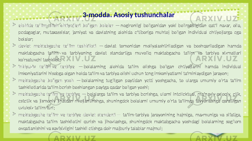 3-modda. Asosiy tushunchalar  alohida ta’lim olish ehtiyojlari bo‘lgan bolalar — nogironligi bo‘lganidan yoki bo‘lmasligidan qat’i nazar, oila, pedagoglar, mutaxassislar, jamiyat va davlatning alohida e’tiboriga muhtoj bo‘lgan individual ehtiyojlarga ega bolalar;  davlat maktabgacha ta’lim tashkiloti — davlat tomonidan moliyalashtiriladigan va boshqariladigan hamda maktabgacha ta’lim va tarbiyaning davlat standartiga muvofiq maktabgacha ta’lim va tarbiya xizmatlari ko‘rsatuvchi tashkilot;  inklyuziv ta’lim va tarbiya — bolalarning alohida ta’lim olishga bo‘lgan ehtiyojlarini hamda individual imkoniyatlarini hisobga olgan holda ta’lim va tarbiya olishi uchun teng imkoniyatlarni ta’minlaydigan jarayon;  maktabgacha bo‘lgan yosh — bolalarning tug‘ilgan paytidan yetti yoshgacha, to ularga umumiy o‘rta ta’lim tashkilotlarida ta’lim berish boshlangan paytga qadar bo‘lgan yoshi;  maktabgacha ta’lim va tarbiya — bolalarga ta’lim va tarbiya berishga, ularni intellektual, ma’naviy-axloqiy, etik, estetik va jismoniy jihatdan rivojlantirishga, shuningdek bolalarni umumiy o‘rta ta’limga tayyorlashga qaratilgan uzluksiz ta’lim turi;  maktabgacha ta’lim va tarbiya davlat standarti — ta’lim-tarbiya jarayonining hajmiga, mazmuniga va sifatiga, maktabgacha ta’lim tashkilotini qurish va jihozlashga, shuningdek maktabgacha yoshdagi bolalarning sog‘lom ovqatlanishini va xavfsizligini tashkil etishga doir majburiy talablar majmui; 