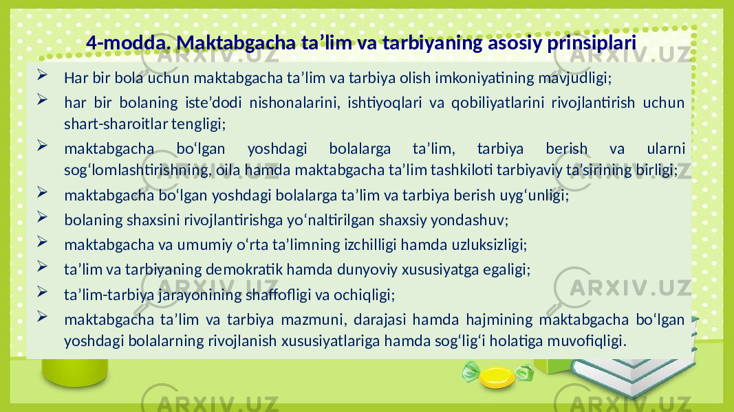 4-modda. Maktabgacha ta’lim va tarbiyaning asosiy prinsiplari  Har bir bola uchun maktabgacha ta’lim va tarbiya olish imkoniyatining mavjudligi;  har bir bolaning iste’dodi nishonalarini, ishtiyoqlari va qobiliyatlarini rivojlantirish uchun shart-sharoitlar tengligi;  maktabgacha bo‘lgan yoshdagi bolalarga ta’lim, tarbiya berish va ularni sog‘lomlashtirishning, oila hamda maktabgacha ta’lim tashkiloti tarbiyaviy ta’sirining birligi;  maktabgacha bo‘lgan yoshdagi bolalarga ta’lim va tarbiya berish uyg‘unligi;  bolaning shaxsini rivojlantirishga yo‘naltirilgan shaxsiy yondashuv;  maktabgacha va umumiy o‘rta ta’limning izchilligi hamda uzluksizligi;  ta’lim va tarbiyaning demokratik hamda dunyoviy xususiyatga egaligi;  ta’lim-tarbiya jarayonining shaffofligi va ochiqligi;  maktabgacha ta’lim va tarbiya mazmuni, darajasi hamda hajmining maktabgacha bo‘lgan yoshdagi bolalarning rivojlanish xususiyatlariga hamda sog‘lig‘i holatiga muvofiqligi. 