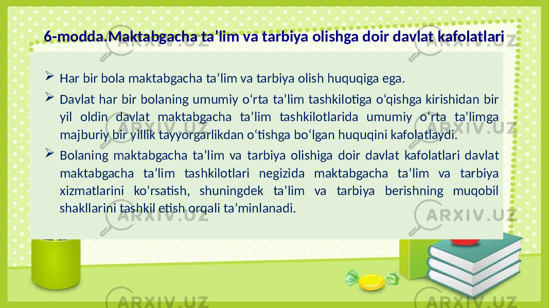  Har bir bola maktabgacha ta’lim va tarbiya olish huquqiga ega.  Davlat har bir bolaning umumiy o‘rta ta’lim tashkilotiga o‘qishga kirishidan bir yil oldin davlat maktabgacha ta’lim tashkilotlarida umumiy o‘rta ta’limga majburiy bir yillik tayyorgarlikdan o‘tishga bo‘lgan huquqini kafolatlaydi.  Bolaning maktabgacha ta’lim va tarbiya olishiga doir davlat kafolatlari davlat maktabgacha ta’lim tashkilotlari negizida maktabgacha ta’lim va tarbiya xizmatlarini ko‘rsatish, shuningdek ta’lim va tarbiya berishning muqobil shakllarini tashkil etish orqali ta’minlanadi.6-modda.Maktabgacha ta’lim va tarbiya olishga doir davlat kafolatlari 