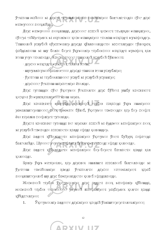 ўтказиш жойини ва дарсга тегишли жихоз-анжомларни белгилагандан сўнг дарс мазмунини аниқлайди. Дарс мазмунини аниқлашда, дарснинг асосий қисмига таълуқли машқларни, сўнгра тайёргарлик ва якунловчи қисм машқларни танлаш мақсадга мувофиқдир. Ташкилий услубий кўрсатмалар дарсда қўлланиладиган воситалардан тўлиқроқ фойдаланиш ва шу билан бирга ўқувчилар тарбиясини мақсадга мувофиқ ҳал этиш учун танланади. Конспектнинг ташкилий услубий бўлимига: - дарсни мақсадга мувофиқ тахлил этиш; - шуғулланувчи фаолиятини дарсда ташкил этиш услублари; - ўргатиш ва тарбиялашнинг услуб ва услубий усуллари; - дарснинг ўтказиш шароитлари ёзилади. Дарс тугашдан сўнг ўқитувчи ўтказилган дарс бўйича ушбу конспектга қисқача ўз мулоҳазаларини ёзиш керак. Дарс конеспекти мактабда жисмоний тарбия соҳасида ўқув ишларини режалаштиришнинг аниқ ҳужжати бўлиб, ўқитувчи томонидан ҳар бир синфга ёки паралел синфларга тузилади. Дарсга конеспект тузишда энг керакли асосий ва ёрдамчи вазифаларни аниқ ва услубий томондан асосланган ҳолда ифода қилишдир. Дарс олдига қўйиладиган вазифаларни ўқитувчи ўзига буйруқ сифатида белгилайди. Шунинг учун вазифалар буйруқ маъносида ифода қилинади. Дарс олдига қўйиладиган вазифаларни бир-бирига боғланган ҳолда ҳал қилинади. Булар ўқув материали, ҳар дарслик ишлашга асосланиб белгиланади ва ўргатиш тамойиллари ҳамда ўтказилган дарсни натижаларига қараб аниқлаштирилиб шу дарс бажариладиган қилиб ифодаланади. Жисмоний тарбия ўқитувчилари дарс олдига аниқ вазифалар қўйишда, жисмоний тарбия тизимининг умумий вазифаларига раҳбарлик қилган ҳолда қўйдагиларни: 1. Ўқитувчилар олдинги дарсларни қандай ўзлаштирирганликларини; 12 